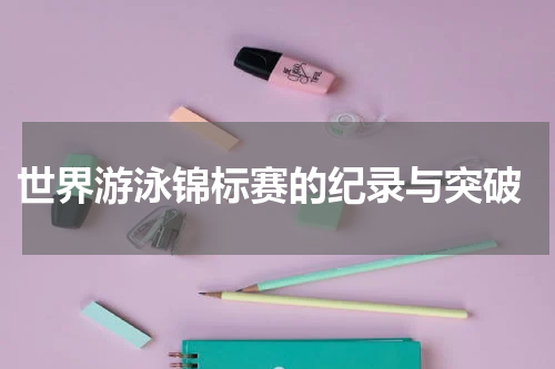  世界游泳锦标赛的纪录与突破