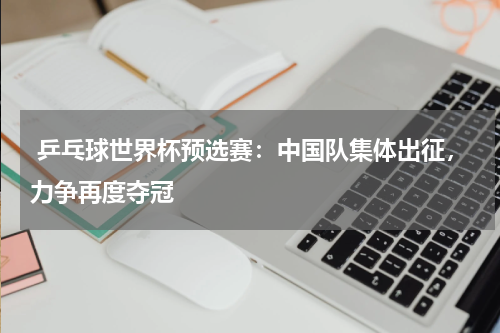  乒乓球世界杯预选赛：中国队集体出征，力争再度夺冠  