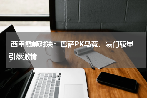  西甲巅峰对决：巴萨PK马竞，豪门较量引燃激情  