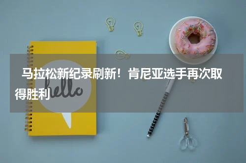   马拉松新纪录刷新！肯尼亚选手再次取得胜利   