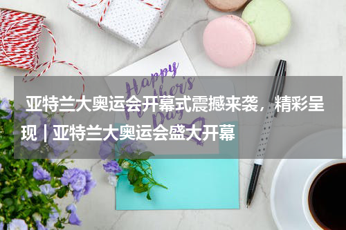 亚特兰大奥运会开幕式震撼来袭，精彩呈现 | 亚特兰大奥运会盛大开幕  
