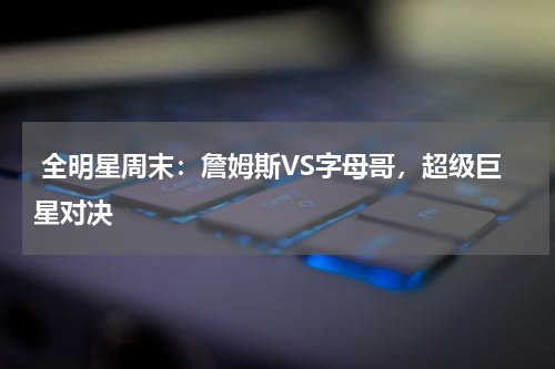  全明星周末：詹姆斯VS字母哥，超级巨星对决  