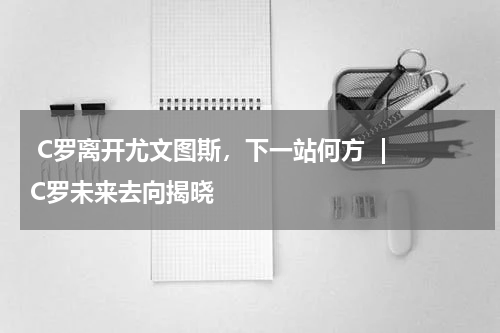  C罗离开尤文图斯，下一站何方  | C罗未来去向揭晓  