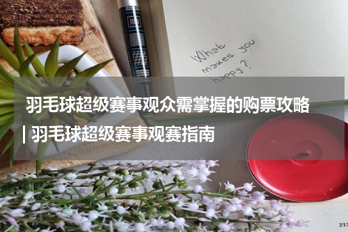  羽毛球超级赛事观众需掌握的购票攻略 | 羽毛球超级赛事观赛指南  