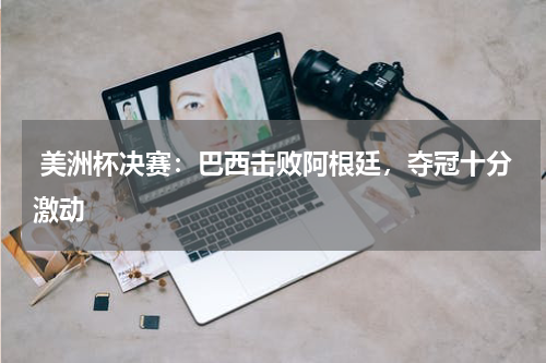  美洲杯决赛：巴西击败阿根廷，夺冠十分激动  