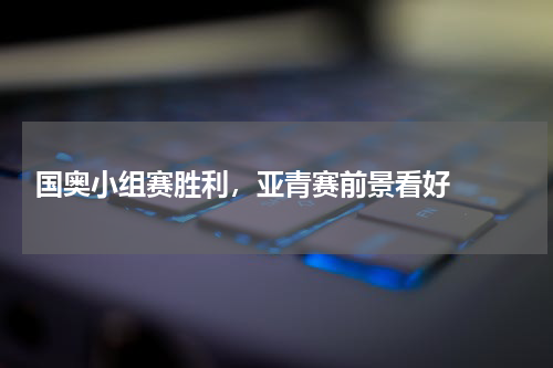  国奥小组赛胜利，亚青赛前景看好  