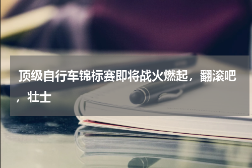  顶级自行车锦标赛即将战火燃起，翻滚吧，壮士   