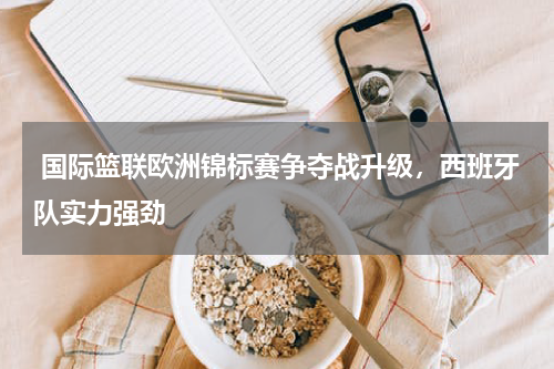  国际篮联欧洲锦标赛争夺战升级，西班牙队实力强劲   