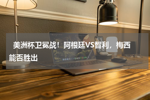   美洲杯卫冕战！阿根廷VS智利，梅西能否胜出    