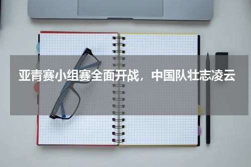  亚青赛小组赛全面开战，中国队壮志凌云  