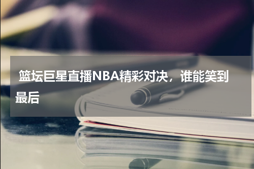  篮坛巨星直播NBA精彩对决，谁能笑到最后    