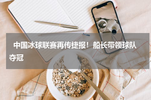  中国冰球联赛再传捷报！船长带领球队夺冠   