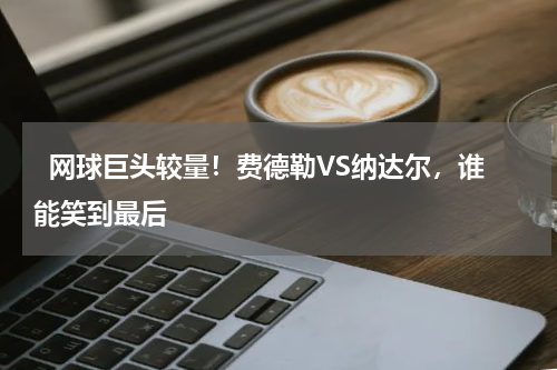  网球巨头较量！费德勒VS纳达尔，谁能笑到最后    