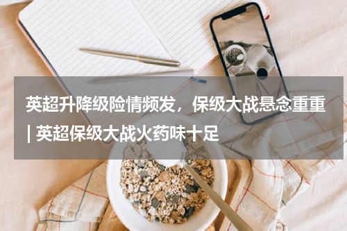  英超升降级险情频发，保级大战悬念重重 | 英超保级大战火药味十足  