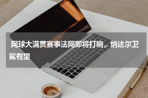  网球大满贯赛事法网即将打响，纳达尔卫冕有望   
