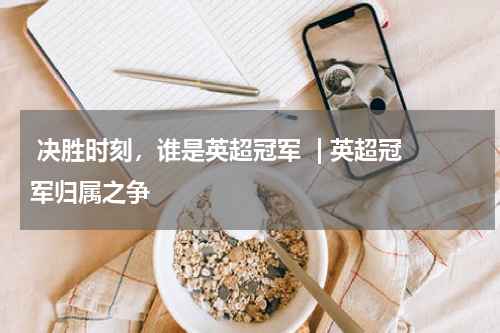  决胜时刻，谁是英超冠军  | 英超冠军归属之争  