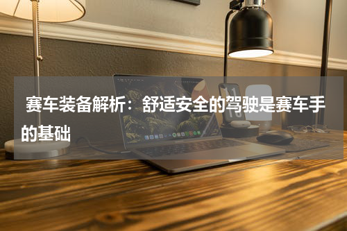  赛车装备解析：舒适安全的驾驶是赛车手的基础   