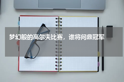  梦幻般的高尔夫比赛，谁将问鼎冠军    