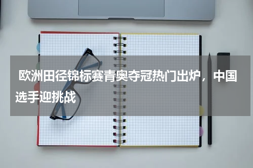  欧洲田径锦标赛青奥夺冠热门出炉，中国选手迎挑战   
