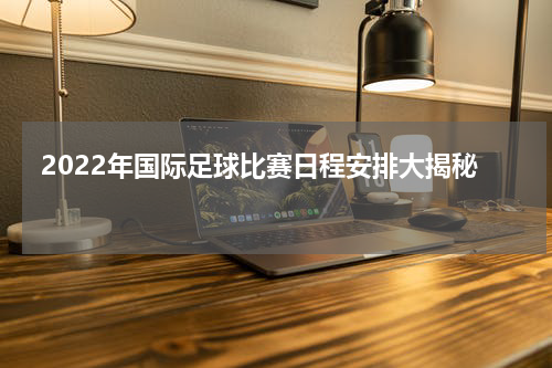  2022年国际足球比赛日程安排大揭秘   