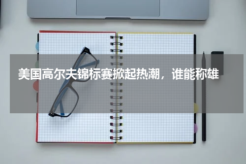  美国高尔夫锦标赛掀起热潮，谁能称雄    