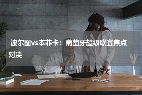  波尔图vs本菲卡：葡萄牙超级联赛焦点对决   