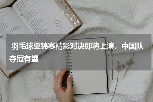  羽毛球亚锦赛精彩对决即将上演，中国队夺冠有望   
