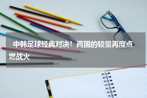   中韩足球经典对决！两国的较量再度点燃战火   