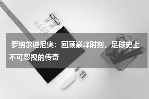  罗纳尔迪尼奥：回顾巅峰时刻，足球史上不可忽视的传奇   