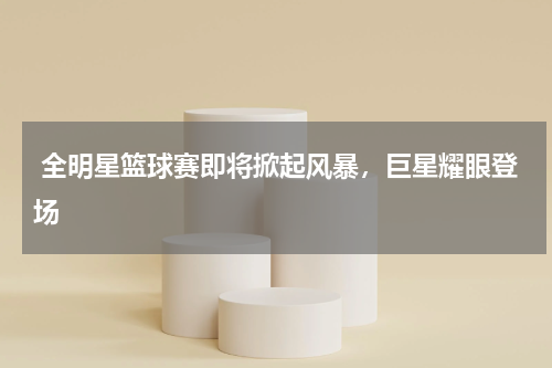  全明星篮球赛即将掀起风暴，巨星耀眼登场   