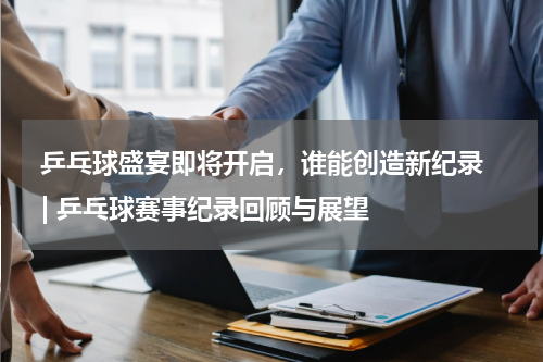  乒乓球盛宴即将开启，谁能创造新纪录  | 乒乓球赛事纪录回顾与展望  