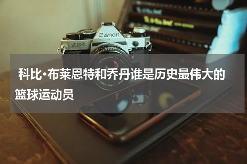  科比·布莱恩特和乔丹谁是历史最伟大的篮球运动员     