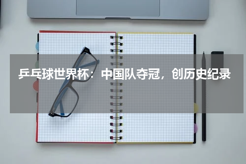  乒乓球世界杯：中国队夺冠，创历史纪录  