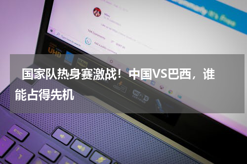   国家队热身赛激战！中国VS巴西，谁能占得先机    