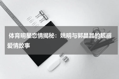  体育明星恋情揭秘：姚明与郭晶晶的靓丽爱情故事  