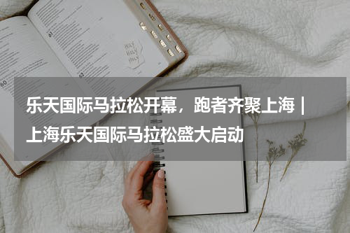 乐天国际马拉松开幕，跑者齐聚上海 | 上海乐天国际马拉松盛大启动  