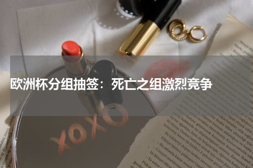  欧洲杯分组抽签：死亡之组激烈竞争  