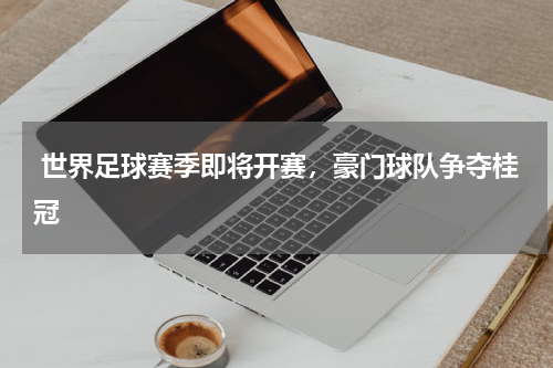  世界足球赛季即将开赛，豪门球队争夺桂冠   