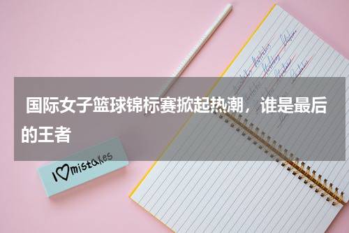  国际女子篮球锦标赛掀起热潮，谁是最后的王者    