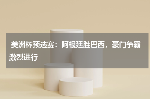  美洲杯预选赛：阿根廷胜巴西，豪门争霸激烈进行  