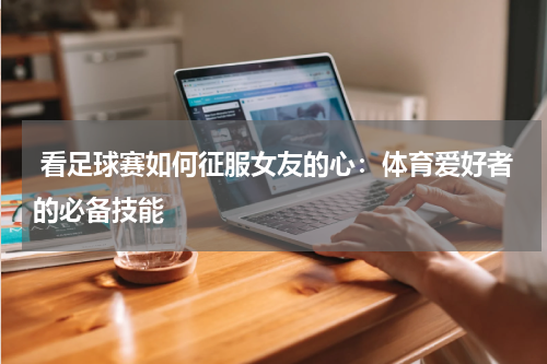  看足球赛如何征服女友的心：体育爱好者的必备技能  