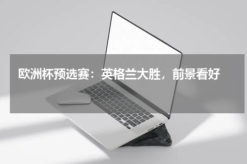  欧洲杯预选赛：英格兰大胜，前景看好  