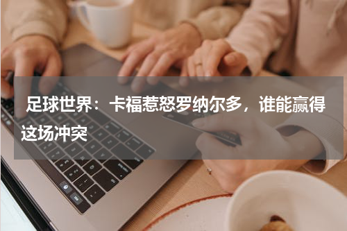  足球世界：卡福惹怒罗纳尔多，谁能赢得这场冲突    