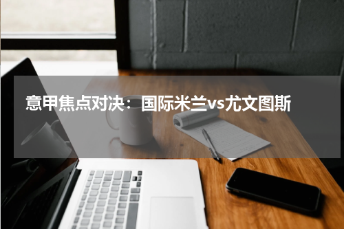  意甲焦点对决：国际米兰vs尤文图斯   
