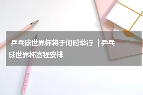  乒乓球世界杯将于何时举行  | 乒乓球世界杯赛程安排  