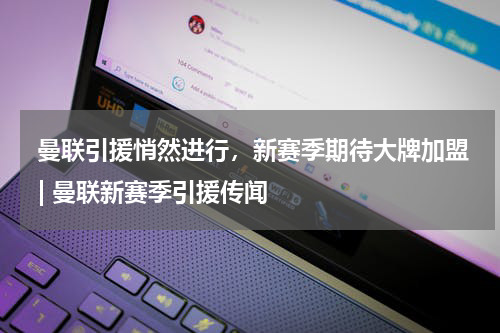  曼联引援悄然进行，新赛季期待大牌加盟 | 曼联新赛季引援传闻  
