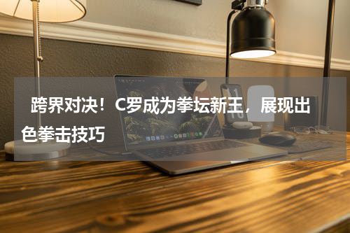   跨界对决！C罗成为拳坛新王，展现出色拳击技巧   