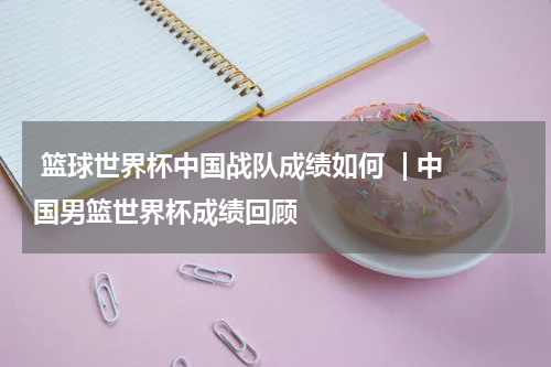  篮球世界杯中国战队成绩如何  | 中国男篮世界杯成绩回顾  