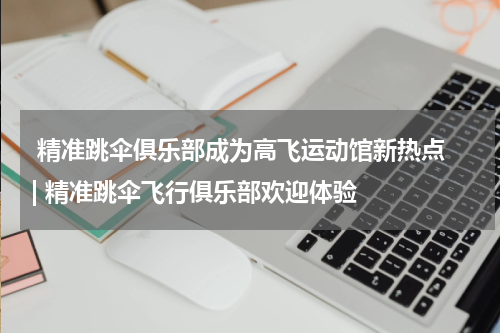  精准跳伞俱乐部成为高飞运动馆新热点 | 精准跳伞飞行俱乐部欢迎体验  