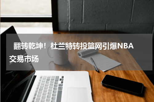   翻转乾坤！杜兰特转投篮网引爆NBA交易市场   